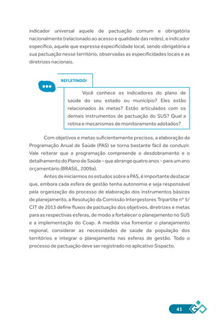 41
indicador universal aquele de pactuação comum e obrigatória
nacionalmente (relacionado ao acesso e qualidade das redes), e indicador
específico, aquele que expressa especificidade local, sendo obrigatória a
sua pactuação nesse território, observadas as especificidades locais e as
diretrizes nacionais.
REFLETINDO!
Você conhece os indicadores do plano de
saúde do seu estado ou município? Eles estão
relacionados às metas? Estão articulados com os
demais instrumentos de pactuação do SUS? Qual a
rotina e mecanismos de monitoramento adotados?
Com objetivos e metas suficientemente precisos, a elaboração da
Programação Anual de Saúde (PAS) se torna bastante fácil de conduzir.
Vale reiterar que a programação compreende o desdobramento e o
detalhamentodoPlanodeSaúde-queabrangequatroanos-paraumano
orçamentário (BRASIL, 2009a).
Antes de iniciarmos os estudos sobre a PAS, é importante destacar
que, embora cada esfera de gestão tenha autonomia e seja responsável
pela organização do processo de elaboração dos instrumentos básicos
de planejamento, a Resolução da Comissão Intergestores Tripartite nº 5/
CIT de 2013 define fluxos de pactuação dos objetivos, diretrizes e metas
para as respectivas esferas, de modo a fortalecer o planejamento no SUS
e a implementação do Coap. A medida visa fomentar o planejamento
regional, considerar as necessidades de saúde da população dos
territórios e integrar o planejamento nas esferas de gestão. Todo o
processo de pactuação deve ser registrado no aplicativo Sispacto.
 