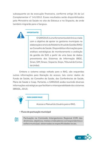 43
subsequente ao da execução financeira, conforme artigo 36 da Lei
Complementar nº 141/2012. Esses resultados serão disponibilizados
pelo Ministério da Saúde no site do Datasus e no Sispacto, de onde
também migrarão para o Sargsus.
IMPORTANTE!
OSARGSUSéumaferramentaeletrônicacriada
com o objetivo de apoiar os gestores municipais na
elaboraçãoeenviodoRelatórioAnualdeGestão(RAG)
ao Conselho de Saúde. Disponibiliza informações para
análises estratégicas de monitoramento e avaliação
da gestão do SUS a partir de uma base de dados
proveniente dos Sistemas de Informação (IBGE,
Sinan, SIM, Sinasc, Sispacto, Siops, Tribunal de Contas
da União).
Embora o sistema esteja voltado para o RAG, são requeridas
outras informações para liberação do acesso, tais como: dados do
Fundo de Saúde, do Conselho de Saúde, das Conferências de Saúde,
Plano de Saúde e Coap. Portanto, o SARGSUS acaba reunindo diversas
informações estratégicas que facilitam a interoperabilidade dos sistemas
(BRASIL, 2012).
PARA SABER MAIS!
Acesse o Manual do Usuário para o RAG.
•	Fluxo de pactuação municipal
01 Pactuação na Comissão Intergestores Regional (CIR) das
diretrizes, objetivos, metas e indicadores correspondentes à
esfera municipal, observadas as especificidades locais.
 