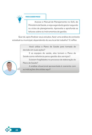 46
PARA SABER MAIS!
Acesse o Manual de Planejamento no SUS, do
MinistériodaSaúde,evejaaagendadogestorsegundo
os ciclos de planejamento. Aproveite e aprofunde as
leituras sobre os instrumentos de gestão.
Que tal, após finalizar seus estudos, fazer uma análise do contexto
estadual ou municipal, dependendo do seu local de trabalho? E reflita:
Você utiliza o Plano de Saúde para tomada de
decisão em suas ações?
E as equipes de saúde, elas tomam o Plano de
Saúde como referência para a gestão dos serviços?
Existem fragilidades no processo de elaboração do
Plano de Saúde?
A análise situacional apresentada é coerente com
as indicações discutidas aqui?
 