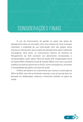 47
CONSIDERAÇÕES FINAIS
O uso de instrumentos de gestão no apoio das ações de
planejamento deve ser encarado como uma maneira de você conseguir
vislumbrar a amplitude de sua intervenção. Eles são aliados nesse
processo e irão permitir que as ações de planejamento sejam realmente
estratégicas. Para tanto, os instrumentos básicos do Sistema de
Planejamento do SUS precisam ser plenamente incorporados e
compreendidos, quais sejam: Plano de Saúde (PS), Programação Anual
de Saúde (PAS) e Relatório Anual de Gestão (RAG). Com isso é possível
qualificar as práticas gerenciais no SUS e, como consequência, aumentar
a resolubilidade das ações e serviços de saúde.
O Plano de Saúde é um instrumento que norteia a construção da
PAS e do RAG, mas não se limitando somente a isso, já que ele deve ser
baseado em deliberações coletivas e direcionar também as ações de
saúde.
 