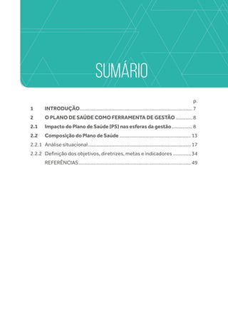 SUMÁRIO
p.
1	INTRODUÇÃO...................................................................................7
2	O PLANO DE SAÚDE COMO FERRAMENTA DE GESTÃO.............8
2.1	Impacto do Plano de Saúde (PS) nas esferas da gestão................8
2.2	 Composição do Plano de Saúde.....................................................13
2.2.1	 Análise situacional............................................................................17
2.2.2	 Definição dos objetivos, diretrizes, metas e indicadores..............34
	 Referências...................................................................................49
 
