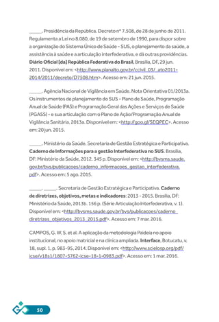 50
_____.PresidênciadaRepública.Decretonº7.508,de28dejunhode2011.
RegulamentaaLeino8.080,de19desetembrode1990,paradisporsobre
aorganizaçãodoSistemaÚnicodeSaúde-SUS,oplanejamentodasaúde,a
assistênciaàsaúdeeaarticulaçãointerfederativa,edáoutrasprovidências.
DiárioOficial[da]RepúblicaFederativadoBrasil,Brasília,DF,29jun.
2011.Disponívelem:<http://www.planalto.gov.br/ccivil_03/_ato2011-
2014/2011/decreto/D7508.htm>.Acessoem:21jun.2015.
_____.AgênciaNacionaldeVigilânciaemSaúde.NotaOrientativa01/2013a.
OsinstrumentosdeplanejamentodoSUS-PlanodeSaúde,Programação
AnualdeSaúde(PAS)eProgramaçãoGeraldasAçõeseServiçosdeSaúde
(PGASS)-esuaarticulaçãocomoPlanodeAção/ProgramaçãoAnualde
VigilânciaSanitária.2013a.Disponívelem:<http://goo.gl/SEQPEC>.Acesso
em:20jun.2015.
_____.MinistériodaSaúde.SecretariadeGestãoEstratégicaeParticipativa.
CadernodeInformaçõesparaagestãoInterfederativanoSUS.Brasília,
DF:MinistériodaSaúde,2012.345p.Disponívelem:<http://bvsms.saude.
gov.br/bvs/publicacoes/caderno_informacoes_gestao_interfederativa.
pdf>.Acessoem:5ago.2015.
_____._____.SecretariadeGestãoEstratégicaeParticipativa.Caderno
dediretrizes,objetivos,metaseindicadores:2013-2015.Brasília,DF:
MinistériodaSaúde,2013b.156p.(SérieArticulaçãoInterfederativa,v.1).
Disponívelem:<http://bvsms.saude.gov.br/bvs/publicacoes/caderno_
diretrizes_objetivos_2013_2015.pdf>.Acessoem:7mar.2016.
CAMPOS,G.W.S.etal.AaplicaçãodametodologiaPaideianoapoio
institucional,noapoiomatricialenaclínicaampliada.Interface,Botucatu,v.
18,supl.1,p.983-95,2014.Disponívelem:<http://www.scielosp.org/pdf/
icse/v18s1/1807-5762-icse-18-1-0983.pdf>.Acessoem:1mar.2016.
 
