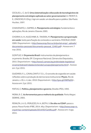 51
CECILIO,L.C.deO.Umasistematizaçãoediscussãodetecnologialevede
planejamentoestratégicoaplicadaaosetorgovernamental.In:MERHY,E.
E.;ONOCKO,R.(Org.).Agiremsaúde:umdesafioparaopúblico.SãoPaulo:
Hucitec,1997.
CHIAVENATO,I.;SAPIRO,A.Planejamentoestratégico:fundamentose
aplicações.RiodeJaneiro:Elsevier,2003.
CHORNY,A.H.;KUSCHNIR,R.;TAVEIRA,M.Planejamentoeprogramação
emsaúde:textoparafixaçãodeconteúdoseseminário.FIOCRUZ,ENSP,
2009.Disponívelem:<http://www.ensp.fiocruz.br/portal-ensp/_uploads/
documentos-pessoais/documento-pessoal_12465.pdf>.Acessoem:7
mar.2016.
GONTIJO,V.OrçamentoBrasil:instrumentosdeplanejamentoe
orçamento.Brasília,DF:CongressoNacional,CâmaradosDeputados,
2015.Disponívelem:<http://www2.camara.leg.br/atividade-legislativa/
orcamentobrasil/cidadao/entenda/cursopo/planejamento.html>.Acesso
em:3jul.2015.
GUIZARDI,F.L.;CAVALCANTI,F.O.L.Oconceitodecogestãoemsaúde:
reflexõessobreaproduçãodedemocraciainstitucional.Physis,Riode
Janeiro,v.20,n.4,dec.2010.Disponívelem:<http://goo.gl/HWMqO6>.
Acessoem:3jul.2015.
MATUS,C.Política,planejamentoegoverno.Brasília:IPEA,1993.
MEIRA,R.C.Asferramentasparaamelhoriadaqualidade.PortoAlegre:
SEBRAE,2003.
PERALTAJ.A.G.;PERUZZO,N.A.;BOTH,V.DeolhonoCOAP:passoa
passo.PassoFundo:IFIBE,2014.48p.Disponívelem:<http://www.ceap-rs.
org.br/wp-content/uploads/2014/05/Cartilha.pdf>.Acessoem:4ago.
2015.
 
