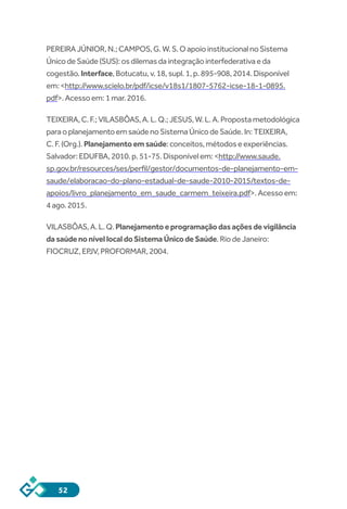 52
PEREIRAJÚNIOR,N.;CAMPOS,G.W.S.OapoioinstitucionalnoSistema
ÚnicodeSaúde(SUS):osdilemasdaintegraçãointerfederativaeda
cogestão.Interface,Botucatu,v.18,supl.1,p.895-908,2014.Disponível
em:<http://www.scielo.br/pdf/icse/v18s1/1807-5762-icse-18-1-0895.
pdf>.Acessoem:1mar.2016.
TEIXEIRA,C.F.;VILASBÔAS,A.L.Q.;JESUS,W.L.A.Propostametodológica
paraoplanejamentoemsaúdenoSistemaÚnicodeSaúde.In:TEIXEIRA,
C.F.(Org.).Planejamentoemsaúde:conceitos,métodoseexperiências.
Salvador:EDUFBA,2010.p.51-75.Disponívelem:<http://www.saude.
sp.gov.br/resources/ses/perfil/gestor/documentos-de-planejamento-em-
saude/elaboracao-do-plano-estadual-de-saude-2010-2015/textos-de-
apoios/livro_planejamento_em_saude_carmem_teixeira.pdf>.Acessoem:
4ago.2015.
VILASBÔAS,A.L.Q.Planejamentoeprogramaçãodasaçõesdevigilância
dasaúdenonívellocaldoSistemaÚnicodeSaúde.RiodeJaneiro:
FIOCRUZ,EPJV,PROFORMAR,2004.
 