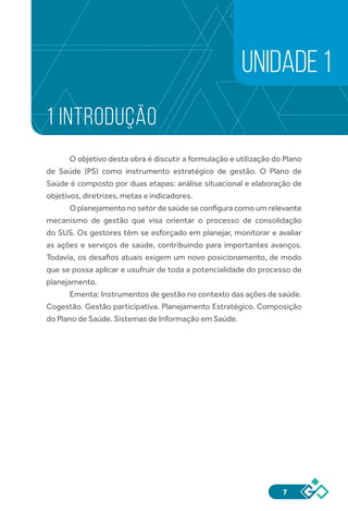7
1 INTRODUÇÃO
O objetivo desta obra é discutir a formulação e utilização do Plano
de Saúde (PS) como instrumento estratégico de gestão. O Plano de
Saúde é composto por duas etapas: análise situacional e elaboração de
objetivos, diretrizes, metas e indicadores.
O planejamento no setor de saúde se configura como um relevante
mecanismo de gestão que visa orientar o processo de consolidação
do SUS. Os gestores têm se esforçado em planejar, monitorar e avaliar
as ações e serviços de saúde, contribuindo para importantes avanços.
Todavia, os desafios atuais exigem um novo posicionamento, de modo
que se possa aplicar e usufruir de toda a potencialidade do processo de
planejamento.
Ementa: Instrumentos de gestão no contexto das ações de saúde.
Cogestão. Gestão participativa. Planejamento Estratégico. Composição
do Plano de Saúde. Sistemas de Informação em Saúde.
UNIDADE 1
 