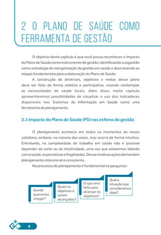 8
2 O PLANO DE SAÚDE COMO
FERRAMENTA DE GESTÃO
O objetivo deste capítulo é que você possa reconhecer o impacto
do Plano de Saúde como instrumento de gestão, identificando a cogestão
como estratégia de reorganização da gestão em saúde e descrevendo as
etapas fundamentais para a elaboração do Plano de Saúde.
A construção de diretrizes, objetivos e metas desse plano
deve ser feita de forma coletiva e participativa, visando contemplar
as necessidades de saúde locais. Além disso, neste capítulo
apresentaremos possibilidades de visualizar o uso dos indicadores
disponíveis nos Sistemas de Informação em Saúde como uma
ferramenta de planejamento.
2.1 Impacto do Plano de Saúde (PS) nas esferas da gestão
O planejamento acontece em todos os momentos do nosso
cotidiano, embora, na maioria das vezes, isso ocorra de forma intuitiva.
Entretanto, na complexidade do trabalho em saúde não é possível
depender da sorte ou da intuitividade, uma vez que estaremos lidando
comasaúde,expectativasefragilidades.Dessemodoasaçõesdemandam
planejamento intencional e consciente.
No processo de planejamento é fundamental se perguntar:
Aonde
queremos
chegar?
Quais os
objetivos a
serem
alcançados?
O que será
feito para
alcançar os
objetivos?
Qual a
situação que
consideramos
ideal?
 
