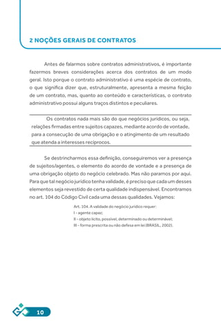 10
2 NOÇÕES GERAIS DE CONTRATOS
Antes de falarmos sobre contratos administrativos, é importante
fazermos breves considerações acerca dos contratos de um modo
geral. Isto porque o contrato administrativo é uma espécie de contrato,
o que significa dizer que, estruturalmente, apresenta a mesma feição
de um contrato, mas, quanto ao conteúdo e características, o contrato
administrativo possui alguns traços distintos e peculiares.
Os contratos nada mais são do que negócios jurídicos, ou seja,
relações firmadas entre sujeitos capazes, mediante acordo de vontade,
para a consecução de uma obrigação e o atingimento de um resultado
que atenda a interesses recíprocos.
Se destrincharmos essa definição, conseguiremos ver a presença
de sujeitos/agentes, o elemento do acordo de vontade e a presença de
uma obrigação objeto do negócio celebrado. Mas não paramos por aqui.
Paraquetalnegóciojurídicotenhavalidade,éprecisoquecadaumdesses
elementos seja revestido de certa qualidade indispensável. Encontramos
no art. 104 do Código Civil cada uma dessas qualidades. Vejamos:
Art. 104. A validade do negócio jurídico requer:
I - agente capaz;
II - objeto lícito, possível, determinado ou determinável;
III - forma prescrita ou não defesa em lei (BRASIL, 2002).
 