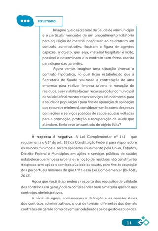 11
REFLETINDO!
Imagine que o secretário de Saúde de um município
e o particular vencedor de um procedimento licitatório
para aquisição de material hospitalar, ao celebrarem um
contrato administrativo, ilustram a figura de agentes
capazes, o objeto, qual seja, material hospitalar é lícito,
possível e determinado e o contrato tem forma escrita
para dispor das garantias.
Agora vamos imaginar uma situação diversa: o
contrato hipotético, no qual ficou estabelecido que a
Secretaria de Saúde realizasse a contratação de uma
empresa para realizar limpeza urbana e remoção de
resíduos,aserviabilizadacomrecursosdofundomunicipal
desaúde(afinalmanteressesserviçoséfundamentalpara
a saúde da população e para fins de apuração da aplicação
dos recursos mínimos), considerar-se-ão como despesas
com ações e serviços públicos de saúde aquelas voltadas
para a promoção, proteção e recuperação da saúde que
atendam. Seria esse um contrato de objeto lícito?
A resposta é negativa. A Lei Complementar nº 141 que
regulamenta o § 3º do art. 198 da Constituição Federal para dispor sobre
os valores mínimos a serem aplicados anualmente pela União, Estados,
Distrito Federal e Municípios em ações e serviços públicos de saúde;
estabelece que limpeza urbana e remoção de resíduos não constituirão
despesas com ações e serviços públicos de saúde, para fins de apuração
dos percentuais mínimos de que trata essa Lei Complementar (BRASIL,
2012).
Agora que você já aprendeu a respeito dos requisitos de validade
dos contratos em geral, poderá compreender bem a matéria aplicada aos
contratos administrativos.
A partir de agora, analisaremos a definição e as características
dos contratos administrativos, o que os tornam diferentes dos demais
contratosemgeralecomodevemsercelebradospelosgestorespúblicos.
 