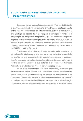 12
3 CONTRATOS ADMINISTRATIVOS: CONCEITO E
CARACTERÍSTICAS
De acordo com o parágrafo único do artigo 2º da Lei de Licitação
e Contratos Administrativos, contrato é “[...] todo e qualquer ajuste
entre órgãos ou entidades da administração pública e particulares,
em que haja um acordo de vontades para a formação de vínculo e a
estipulação de obrigações recíprocas [...]”. Tais contratos “regulam-
se pelas suas cláusulas e pelos preceitos de direito público, aplicando-
se-lhes, supletivamente, os princípios da teoria geral dos contratos e as
disposições de direito privado” - conforme o teor do artigo 54, da mesma
Lei (BRASIL, 1993, grifo nosso).
O contrato administrativo é caracterizado pela presença da
administração pública como uma das partes contratantes, em posição
de império, ou seja, com posição de superioridade perante o particular.
Isso faz com que o contrato seja regido predominantemente pelo regime
jurídico de direito público, o que autoriza a presença das chamadas
“cláusulas exorbitantes” em favor da administração pública.
As cláusulas exorbitantes são assim chamadas justamente por
exorbitarem do direito comum. Em um contrato normal, firmado entre
particulares, não é permitida qualquer posição de desigualdade e as
obrigações de cada uma das partes devem ser equivalentes. No contrato
administrativo, em razão das cláusulas exorbitantes, a administração
públicaposiciona-sedemaneirasupremaperanteoparticularcontratado.
 