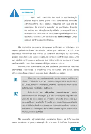 13
IMPORTANTE!
Nem todo contrato no qual a administração
pública figure como parte será considerado contrato
administrativo, mas apenas naqueles em que ela se
posicione de maneira superior ao particular. Quando
ela estiver em situação de igualdade com o particular, a
exemplo dos contratos de locação em que ela figure como
locatária, teremos um “contrato da administração”, mas
não um contrato administrativo.
Os contratos possuem elementos subjetivos e objetivos, em
que os primeiros dizem respeito às partes que celebram o acordo e os
segundos referem-se aos termos do contrato, a exemplo do seu objeto,
prazos e condições de sua execução, as obrigações atribuídas a cada uma
das partes contratantes, a data de sua celebração e a instância em que
será resolvido, caso dele decorram litígios, dentre outros.
Os contratos administrativos, em essência, possuem os mesmos
elementos subjetivos e objetivos dos contratos em geral, deles
diferenciando apenas em razão de duas situações, a saber:
01 Uma das partes do contrato será a pessoa jurídica de
direito público interno (ex.: administração direta e indireta
da União, Estados-Membros, Distrito Federal ou Municípios,
autarquias e fundações públicas).
02 Existência de cláusulas exorbitantes, assim
denominados os encargos que o Estado impõe ao particular,
usando do seu poder de império, criando situações que
desequilibram a relação firmada (ex.: garantias contratuais,
possibilidade de alteração ou rescisão unilateral do contrato,
aumento do seu objeto dentro dos limites legais, previsão de
multas, dentre outros).
No contrato administrativo constarão todas as informações
que a ele deram origem, a exemplo do processo licitatório, dispensa ou
 