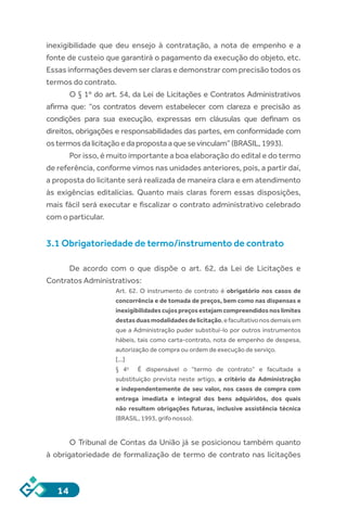 14
inexigibilidade que deu ensejo à contratação, a nota de empenho e a
fonte de custeio que garantirá o pagamento da execução do objeto, etc.
Essas informações devem ser claras e demonstrar com precisão todos os
termos do contrato.
O § 1º do art. 54, da Lei de Licitações e Contratos Administrativos
afirma que: “os contratos devem estabelecer com clareza e precisão as
condições para sua execução, expressas em cláusulas que definam os
direitos, obrigações e responsabilidades das partes, em conformidade com
ostermosdalicitaçãoedapropostaaquesevinculam”(BRASIL,1993).
Por isso, é muito importante a boa elaboração do edital e do termo
de referência, conforme vimos nas unidades anteriores, pois, a partir daí,
a proposta do licitante será realizada de maneira clara e em atendimento
às exigências editalícias. Quanto mais claras forem essas disposições,
mais fácil será executar e fiscalizar o contrato administrativo celebrado
com o particular.
3.1 Obrigatoriedade de termo/instrumento de contrato
De acordo com o que dispõe o art. 62, da Lei de Licitações e
Contratos Administrativos:
Art. 62.  O instrumento de contrato é obrigatório nos casos de
concorrência e de tomada de preços, bem como nas dispensas e
inexigibilidadescujospreçosestejamcompreendidosnoslimites
destasduasmodalidadesdelicitação,efacultativonosdemaisem
que a Administração puder substituí-lo por outros instrumentos
hábeis, tais como carta-contrato, nota de empenho de despesa,
autorização de compra ou ordem de execução de serviço.
[...]
§  4o
    É dispensável o “termo de contrato” e facultada a
substituição prevista neste artigo, a critério da Administração
e independentemente de seu valor, nos casos de compra com
entrega imediata e integral dos bens adquiridos, dos quais
não resultem obrigações futuras, inclusive assistência técnica
(BRASIL, 1993, grifo nosso).
O Tribunal de Contas da União já se posicionou também quanto
à obrigatoriedade de formalização de termo de contrato nas licitações
 