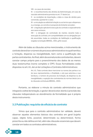 16
VIII - os casos de rescisão;
IX - o reconhecimento dos direitos da Administração, em caso de
rescisão administrativa prevista no art. 77 desta Lei;
X - as condições de importação, a data e a taxa de câmbio para
conversão, quando for o caso;
XI - a vinculação ao edital de licitação ou ao termo que a dispensou
ou a inexigiu, ao convite e à proposta do licitante vencedor;
XII - a legislação aplicável à execução do contrato e especialmente
aos casos omissos;
XIII  -  a obrigação do contratado de manter, durante toda a
execução do contrato, em compatibilidade com as obrigações por
ele assumidas, todas as condições de habilitação e qualificação
exigidas na licitação (BRASIL, 1993, grifo nosso).
Além de todas as cláusulas acima mencionadas, o instrumento de
contratodeveráteronúmerodoprocessoadministrativonoqualtramitou
a licitação, dispensa ou inexigibilidade, bem como a qualificação das
partescontratantes.Aofinal,alémdaassinaturadoscontratantes,deverá
constar campo próprio para o preenchimento dos dados de ao menos
duas testemunhas (nome completo e CPF). Essas formalidades estão
dispostas no art. 61, da Lei de Licitações e Contratos Administrativos:
Art. 61. Todo contrato deve mencionar os nomes das partes e os
de seus representantes, a finalidade, o ato que autorizou a sua
lavratura, o número do processo da licitação, da dispensa ou da
inexigibilidade, a sujeição dos contratantes às normas desta Lei e
às cláusulas contratuais (BRASIL, 1993).
Portanto, ao elaborar a minuta do contrato administrativo que
integrará o edital de licitação, o gestor deverá estar atento à previsão das
cláusulas indispensáveis ao atendimento da formalidade que é própria
deste instrumento.
3.2 Publicação: requisito de eficácia do contrato
Vimos que para o contrato administrativo ter validade, deverá
observar aqueles elementos básicos dos contratos em geral (sujeito
capaz, objeto lícito, possível, determinado ou determinável, forma
prescrita ou não defesa em lei), além das cláusulas essenciais que devem
constar em todos os contratos administrativos.
 