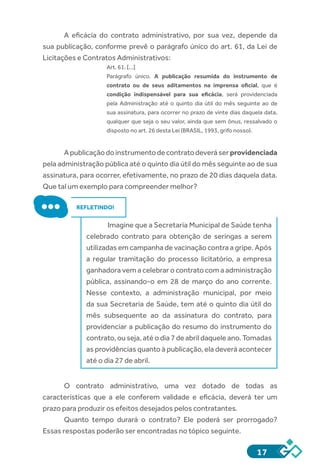 17
A eficácia do contrato administrativo, por sua vez, depende da
sua publicação, conforme prevê o parágrafo único do art. 61, da Lei de
Licitações e Contratos Administrativos:
Art. 61. [...]
Parágrafo  único.  A publicação resumida do instrumento de
contrato ou de seus aditamentos na imprensa oficial, que é
condição indispensável para sua eficácia, será providenciada
pela Administração até o quinto dia útil do mês seguinte ao de
sua assinatura, para ocorrer no prazo de vinte dias daquela data,
qualquer que seja o seu valor, ainda que sem ônus, ressalvado o
disposto no art. 26 desta Lei (BRASIL, 1993, grifo nosso).
Apublicaçãodoinstrumentodecontratodeveráserprovidenciada
pela administração pública até o quinto dia útil do mês seguinte ao de sua
assinatura, para ocorrer, efetivamente, no prazo de 20 dias daquela data.
Que tal um exemplo para compreender melhor?
REFLETINDO!
Imagine que a Secretaria Municipal de Saúde tenha
celebrado contrato para obtenção de seringas a serem
utilizadas em campanha de vacinação contra a gripe. Após
a regular tramitação do processo licitatório, a empresa
ganhadora vem a celebrar o contrato com a administração
pública, assinando-o em 28 de março do ano corrente.
Nesse contexto, a administração municipal, por meio
da sua Secretaria de Saúde, tem até o quinto dia útil do
mês subsequente ao da assinatura do contrato, para
providenciar a publicação do resumo do instrumento do
contrato, ou seja, até o dia 7 de abril daquele ano. Tomadas
as providências quanto à publicação, ela deverá acontecer
até o dia 27 de abril.
O contrato administrativo, uma vez dotado de todas as
características que a ele conferem validade e eficácia, deverá ter um
prazo para produzir os efeitos desejados pelos contratantes.
Quanto tempo durará o contrato? Ele poderá ser prorrogado?
Essas respostas poderão ser encontradas no tópico seguinte.
 