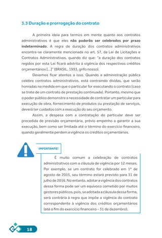 18
3.3 Duração e prorrogação do contrato
A primeira ideia para termos em mente quanto aos contratos
administrativos é que eles não poderão ser celebrados por prazo
indeterminado. A regra de duração dos contratos administrativos
encontra-se claramente mencionada no art. 57, da Lei de Licitações e
Contratos Administrativos, quando diz que: “a duração dos contratos
regidos por esta Lei ficará adstrita à vigência dos respectivos créditos
orçamentários [...]” (BRASIL, 1993, grifo nosso).
Devemos ficar atentos a isso. Quando a administração pública
celebra contratos administrativos, está contraindo dívidas, que serão
honradas na medida em que o particular for executando o contrato (caso
se trate de um contrato de prestação continuada). Portanto, mesmo que
o poder público demonstre a necessidade de contratar um particular para
execução de obra, fornecimento de produtos ou prestação de serviços,
deverá ter cuidados com a execução do seu orçamento.
Assim, a despesa com a contratação do particular deve ser
precedida de previsão orçamentária, prévio empenho a garantir a sua
execução, bem como ser limitada até o término do exercício financeiro,
quando geralmente perdem a vigência os créditos orçamentários.
IMPORTANTE!
É muito comum a celebração de contratos
administrativos com a cláusula de vigência por 12 meses.
Por exemplo, se um contrato for celebrado em 1º de
agosto de 2015, seu término estará previsto para 31 de
julho de 2016. No entanto, adotar a vigência dos contratos
dessa forma pode ser um equívoco cometido por muitos
gestorespúblicos,pois,seadotadaacláusuladessaforma,
será contrária à regra que impõe a vigência do contrato
correspondente à vigência dos créditos orçamentários
(até o fim do exercício financeiro - 31 de dezembro).
 