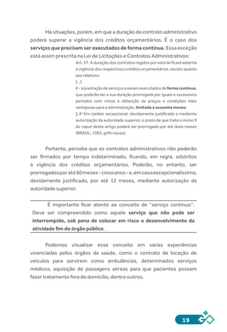 19
Há situações, porém, em que a duração do contrato administrativo
poderá superar a vigência dos créditos orçamentários. É o caso dos
serviços que precisam ser executados de forma contínua. Essa exceção
está assim prescrita na Lei de Licitações e Contratos Administrativos:
Art. 57. A duração dos contratos regidos por esta lei ficará adstrita
à vigência dos respectivos créditos orçamentários, exceto quanto
aos relativos:
[...]
II - àprestaçãodeserviçosaseremexecutadosdeformacontínua,
que poderão ter a sua duração prorrogada por iguais e sucessivos
períodos com vistas à obtenção de preços e condições mais
vantajosas para a administração, limitada a sessenta meses;
§ 4o
 Em caráter excepcional, devidamente justificado e mediante
autorização da autoridade superior, o prazo de que trata o inciso II
do caput deste artigo poderá ser prorrogado por até doze meses
(BRASIL, 1993, grifo nosso).
Portanto, perceba que os contratos administrativos não poderão
ser firmados por tempo indeterminado, ficando, em regra, adstritos
à vigência dos créditos orçamentários. Poderão, no entanto, ser
prorrogadosporaté60meses-cincoanos-e,emcasoexcepcionalíssimo,
devidamente justificado, por até 12 meses, mediante autorização da
autoridade superior.
É importante ficar atento ao conceito de “serviço contínuo”.
Deve ser compreendido como aquele serviço que não pode ser
interrompido, sob pena de colocar em risco o desenvolvimento da
atividade fim do órgão público.
Podemos visualizar esse conceito em várias experiências
vivenciadas pelos órgãos da saúde, como o contrato de locação de
veículos para servirem como ambulâncias, determinados serviços
médicos, aquisição de passagens aéreas para que pacientes possam
fazer tratamento fora do domicílio, dentre outros.
 