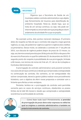 20
REFLETINDO!
Digamos que a Secretaria de Saúde de um
município celebre contrato administrativo cujo objeto
seja fornecimento de insumos para desinfecção de
ambiente hospitalar. Nota-se, desde logo, que se
trata de um serviço contínuo, ou seja, não pode ser
interrompidoouencerradosemqueprejudiqueobom
andamento da atividade fim a que se propõe.
No exemplo acima, dois pontos merecem destaque. O primeiro
deles diz respeito ao fato de que o contrato não seguirá a regra geral da
vigência, ou seja, ele poderá ter vigência superior à vigência dos créditos
orçamentários. Desse modo, se celebrado o contrato em 1º de julho de
2015, sua cláusula de vigência poderá dispor do prazo de 12 meses, ou
seja,seutérminoestaráprevistopara30dejunhode2016enãoparaofim
do exercício financeiro no qual foi celebrado (31 de dezembro de 2015). O
segundo ponto diz respeito à possibilidade de sua prorrogação, limitada
a 60 meses, nos termos do inciso do II do art. 57, da Lei de Licitações e
Contratos Administrativos.
A prorrogação do contrato administrativo será possível somente
noscasosdeserviçoscontínuosedesdequecomprovadaavantajosidade
na continuação do contrato. Do contrário, se tal vantajosidade não
estiver comprovada, deverá o gestor público realizar novo procedimento
licitatório, com o objetivo de aferir novas propostas e contratar com o
licitante que ofertou a mais vantajosa.
Portanto, lembre-se: a prorrogação do contrato será permitida
somente para os casos de serviços contínuos, obedecidos os prazos
limites da lei (até 60 meses) e desde que comprovada a vantajosidade
econômica na continuidade do contrato.
Como fazer tudo isso? Primeiramente, a previsão
da prorrogação de prazo deve estar expressa no edital do
qual se originou o contrato administrativo e também no
próprio instrumento de contrato.
 