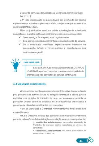 21
De acordo com a Lei de Licitações e Contratos Administrativos:
Art. 57. [...]
§ 2º Toda prorrogação de prazo deverá ser justificada por escrito
e previamente autorizada pela autoridade competente para celebrar o
contrato (BRASIL, 1993).
Além da justificativa escrita e prévia autorização da autoridade
competente, o gestor público deverá ficar atento a outros requisitos:
ü	Se os serviços foram prestados regularmente.
ü	Se a administração mantém interesse na realização do serviço.
ü	Se a contratada manifesta expressamente interesse na
prorrogação (afinal, o consensualismo é característico dos
contratos em geral).
PARA SABER MAIS!
Leiaoart.30-A,daInstruçãoNormativaSLTI/MPOG
nº 02/2008, que bem sintetiza como se dará o pedido de
prorrogação nos contratos de serviço continuado.
3.4 Cláusulas exorbitantes
Vimosanteriormentequeocontratoadministrativoécaracterizado
pela presença da administração na relação contratual e desde que se
encontre em posição de império, ou seja, de supremacia perante o
particular. O fator que mais evidencia essa característica diz respeito à
presença de cláusulas exorbitantes nos contratos.
A Lei de Licitações e Contratos Administrativos indica quais são
essas cláusulas:
Art. 58. O regime jurídico dos contratos administrativos instituído
por esta Lei confere à Administração, em relação a eles, a prerrogativa de:
I  -  modificá-los, unilateralmente, para melhor adequação às
finalidades de interesse público, respeitados os direitos do
contratado;
II  -  rescindi-los, unilateralmente, nos casos especificados no
inciso I do art. 79 desta Lei;
 