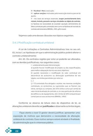 22
III - fiscalizar- lhes a execução;
IV - aplicar sanções motivadas pela inexecução total ou parcial do
ajuste;
V  -  nos casos de serviços essenciais, ocupar provisoriamente bens
móveis, imóveis, pessoal e serviços vinculados ao objeto do contrato,
na hipótese da necessidade de acautelar apuração administrativa de
faltascontratuaispelocontratado,bemcomonahipótesederescisãodo
contratoadministrativo(BRASIL,1993,grifonosso).
Vejamos cada uma dessas cláusulas nos tópicos seguintes.
3.4.1 Modificação contratual unilateral
A Lei de Licitações e Contratos Administrativos traz no seu art.
65, inciso I, as hipóteses em que a administração pública poderá alterar o
contrato unilateralmente:
Art. 65. Os contratos regidos por esta Lei poderão ser alterados,
com as devidas justificativas, nos seguintes casos:
I - unilateralmente pela Administração:
a) quando houver modificação do projeto ou das especificações,
para melhor adequação técnica aos seus objetivos;
b)  quando necessária a modificação do valor contratual em
decorrência de acréscimo ou diminuição quantitativa de seu
objeto, nos limites permitidos por esta Lei;
[...]
§ 1o
 O contratado fica obrigado a aceitar, nas mesmas condições
contratuais, os acréscimos ou supressões que se fizerem nas
obras, serviços ou compras, até 25% (vinte e cinco por cento) do
valor inicial atualizado do contrato, e, no caso particular de reforma
de edifício ou de equipamento, até o limite de 50% (cinquenta por
cento) para os seus acréscimos (BRASIL, 1993).
Conforme se observa da leitura clara do dispositivo da lei, as
alteraçõesunilateraisdeverãoserjustificadaseobservarãooslimiteslegais.
Fique atento a isso! O gestor deverá justificar, apresentar uma
exposição de motivos que demonstre a necessidade de alteração
unilateral do contrato. Esse motivo sempre estará atrelado à finalidade
da administração que é o interesse público.
 
