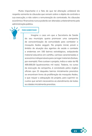23
Muito importante é o fato de que tal alteração unilateral diz
respeito somente às cláusulas que versam sobre o objeto do contrato e
sua execução, e não sobre a remuneração do contratado. As cláusulas
econômico-financeiras nunca poderão ser alteradas unilateralmente pela
administração pública.
PARA SABER MAIS!
Imagine o caso em que a Secretaria de Saúde
do seu município queira promover uma campanha
de conscientização da comunidade para combater o
mosquito Aedes aegypti. No projeto inicial, prevê o
âmbito de atuação dos agentes de saúde e combate
a endemias em 100 bairros estratégicos, estipulando
material educativo em cartilha, camisas caracterizadas e
acessóriosindispensáveisparacarregarmateriais(bolsas,
por exemplo). Para custear o projeto, indica o valor de R$
400.000,00 (quatrocentos mil reais). Todavia, no curso
da execução da campanha, é constatado pelos órgãos
oficiais que 25 daqueles bairros inicialmente previstos
se encontram livres da proliferação do mosquito Aedes,
o que requer a adequação do projeto, para suprimir os
custos que seriam necessários ao atendimento de todas
as cidades inicialmente previstas.
 