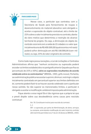 24
PARA SABER MAIS!
Nesse caso, o particular que contratou com a
Secretaria de Saúde para fornecimento de roupas e
desenvolvimento do material educativo será obrigado a
aceitar a supressão do objeto contratual, até o limite de
25%sobreovalorincialmenteprevistonocontrato,diante
do claro motivo que determinou a restrição do alcance
territorial do projeto. Ou seja, a diminuição do objeto do
contrato ocorrerá com a saída de 25 cidades e o valor que
inicialmente era de R$ 400.000,00 (quatrocentos mil reais)
poderá sofrer diminuição em até R$ 100.000,00 (cem mil
reais), ou seja, 25% do valor originário do contrato.
Como toda regra possui exceções, a Lei de Licitações e Contratos
Administrativos afirma que “nenhum acréscimo ou supressão poderá
exceder os limites estabelecidos no parágrafo anterior [aquele que fixa os
percentuais de 25% e 50%], salvo as supressões resultantes de acordo
celebrado entre os contratantes” (BRASIL, 1993, grifo nosso). Portanto,
seaadministraçãopúblicanecessitarsuprimir,diminuir,restringiroobjeto
inicialmente contratado em percentual superior aos limites definidos em
lei, somente poderá fazê-lo se houver acordo celebrado com o particular
nesse sentido. Se não superar os mencionados limites, o particular é
obrigado a aceitar a modificação unilateral imposta pela administração.
Fique atento a essa regra! Ela é tão rigorosa que a própria lei que
a prevê dispõe sobre sua desobediência como causa para rescisão
contratual:
Art. 78. Constituem motivo para rescisão do contrato:
[...]
XIII - a supressão, por parte da Administração, de obras, serviços
ou compras, acarretando modificação do valor inicial do contrato
além do limite permitido no § 1º do art. 65 desta Lei (BRASIL, 1993).
 