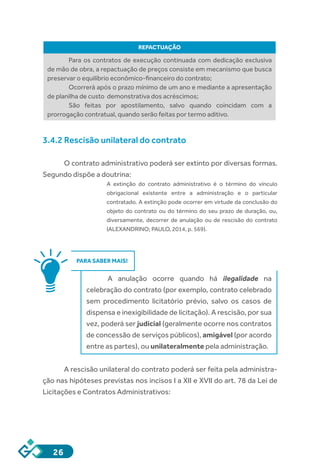 26
REPACTUAÇÃO
Para os contratos de execução continuada com dedicação exclusiva
de mão de obra, a repactuação de preços consiste em mecanismo que busca
preservar o equilíbrio econômico-financeiro do contrato;
Ocorrerá após o prazo mínimo de um ano e mediante a apresentação
de planilha de custo demonstrativa dos acréscimos;
São feitas por apostilamento, salvo quando coincidam com a
prorrogação contratual, quando serão feitas por termo aditivo.
3.4.2 Rescisão unilateral do contrato
O contrato administrativo poderá ser extinto por diversas formas.
Segundo dispõe a doutrina:
A extinção do contrato administrativo é o término do vínculo
obrigacional existente entre a administração e o particular
contratado. A extinção pode ocorrer em virtude da conclusão do
objeto do contrato ou do término do seu prazo de duração, ou,
diversamente, decorrer de anulação ou de rescisão do contrato
(ALEXANDRINO; PAULO, 2014, p. 569).
PARA SABER MAIS!
A anulação ocorre quando há ilegalidade na
celebração do contrato (por exemplo, contrato celebrado
sem procedimento licitatório prévio, salvo os casos de
dispensa e inexigibilidade de licitação). A rescisão, por sua
vez, poderá ser judicial (geralmente ocorre nos contratos
de concessão de serviços públicos), amigável (por acordo
entre as partes), ou unilateralmente pela administração.
A rescisão unilateral do contrato poderá ser feita pela administra-
ção nas hipóteses previstas nos incisos I a XII e XVII do art. 78 da Lei de
Licitações e Contratos Administrativos:
 