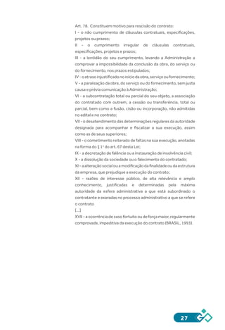 27
Art. 78.  Constituem motivo para rescisão do contrato:
I  -  o não cumprimento de cláusulas contratuais, especificações,
projetos ou prazos;
II  -  o cumprimento irregular de cláusulas contratuais,
especificações, projetos e prazos;
III  -  a lentidão do seu cumprimento, levando a Administração a
comprovar a impossibilidade da conclusão da obra, do serviço ou
do fornecimento, nos prazos estipulados;
IV - oatrasoinjustificadonoiníciodaobra,serviçooufornecimento;
V - a paralisação da obra, do serviço ou do fornecimento, sem justa
causa e prévia comunicação à Administração;
VI - a subcontratação total ou parcial do seu objeto, a associação
do contratado com outrem, a cessão ou transferência, total ou
parcial, bem como a fusão, cisão ou incorporação, não admitidas
no edital e no contrato;
VII - odesatendimentodasdeterminaçõesregularesdaautoridade
designada para acompanhar e fiscalizar a sua execução, assim
como as de seus superiores;
VIII - o cometimento reiterado de faltas na sua execução, anotadas
na forma do § 1o
do art. 67 desta Lei;
IX - a decretação de falência ou a instauração de insolvência civil;
X - a dissolução da sociedade ou o falecimento do contratado;
XI - aalteraçãosocialouamodificaçãodafinalidadeoudaestrutura
da empresa, que prejudique a execução do contrato;
XII  -  razões de interesse público, de alta relevância e amplo
conhecimento, justificadas e determinadas pela máxima
autoridade da esfera administrativa a que está subordinado o
contratante e exaradas no processo administrativo a que se refere
o contrato
[...]
XVII - aocorrênciadecasofortuitooudeforçamaior,regularmente
comprovada, impeditiva da execução do contrato (BRASIL, 1993).
 