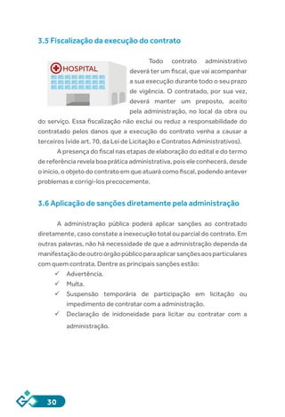 30
3.5 Fiscalização da execução do contrato
Todo contrato administrativo
deverá ter um fiscal, que vai acompanhar
a sua execução durante todo o seu prazo
de vigência. O contratado, por sua vez,
deverá manter um preposto, aceito
pela administração, no local da obra ou
do serviço. Essa fiscalização não exclui ou reduz a responsabilidade do
contratado pelos danos que a execução do contrato venha a causar a
terceiros (vide art. 70, da Lei de Licitação e Contratos Administrativos).
A presença do fiscal nas etapas de elaboração do edital e do termo
de referência revela boa prática administrativa, pois ele conhecerá, desde
o início, o objeto do contrato em que atuará como fiscal, podendo antever
problemas e corrigi-los precocemente.
3.6 Aplicação de sanções diretamente pela administração
A administração pública poderá aplicar sanções ao contratado
diretamente, caso constate a inexecução total ou parcial do contrato. Em
outras palavras, não há necessidade de que a administração dependa da
manifestaçãodeoutroórgãopúblicoparaaplicarsançõesaosparticulares
com quem contrata. Dentre as principais sanções estão:
ü	Advertência.
ü	Multa.
ü	Suspensão temporária de participação em licitação ou
impedimento de contratar com a administração.
ü	Declaração de inidoneidade para licitar ou contratar com a
administração.
HOSPITAL
 