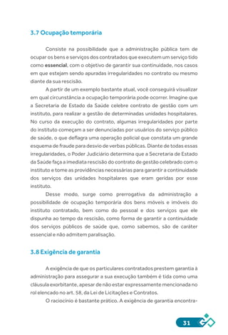 31
3.7 Ocupação temporária
Consiste na possibilidade que a administração pública tem de
ocupar os bens e serviços dos contratados que executem um serviço tido
como essencial, com o objetivo de garantir sua continuidade, nos casos
em que estejam sendo apuradas irregularidades no contrato ou mesmo
diante da sua rescisão.
A partir de um exemplo bastante atual, você conseguirá visualizar
em qual circunstância a ocupação temporária pode ocorrer. Imagine que
a Secretaria de Estado da Saúde celebre contrato de gestão com um
instituto, para realizar a gestão de determinadas unidades hospitalares.
No curso da execução do contrato, algumas irregularidades por parte
do instituto começam a ser denunciadas por usuários do serviço público
de saúde, o que deflagra uma operação policial que constata um grande
esquema de fraude para desvio de verbas públicas. Diante de todas essas
irregularidades, o Poder Judiciário determina que a Secretaria de Estado
da Saúde faça a imediata rescisão do contrato de gestão celebrado com o
instituto e tome as providências necessárias para garantir a continuidade
dos serviços das unidades hospitalares que eram geridas por esse
instituto.
Desse modo, surge como prerrogativa da administração a
possibilidade de ocupação temporária dos bens móveis e imóveis do
instituto contratado, bem como do pessoal e dos serviços que ele
dispunha ao tempo da rescisão, como forma de garantir a continuidade
dos serviços públicos de saúde que, como sabemos, são de caráter
essencial e não admitem paralisação.
3.8 Exigência de garantia
A exigência de que os particulares contratados prestem garantia à
administração para assegurar a sua execução também é tida como uma
cláusula exorbitante, apesar de não estar expressamente mencionada no
rol elencado no art. 58, da Lei de Licitações e Contratos.
O raciocínio é bastante prático. A exigência de garantia encontra-
 
