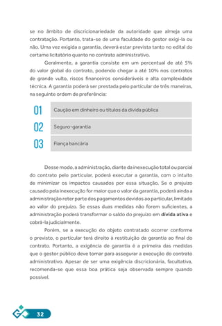 32
se no âmbito de discricionariedade da autoridade que almeja uma
contratação. Portanto, trata-se de uma faculdade do gestor exigi-la ou
não. Uma vez exigida a garantia, deverá estar prevista tanto no edital do
certame licitatório quanto no contrato administrativo.
Geralmente, a garantia consiste em um percentual de até 5%
do valor global do contrato, podendo chegar a até 10% nos contratos
de grande vulto, riscos financeiros consideráveis e alta complexidade
técnica. A garantia poderá ser prestada pelo particular de três maneiras,
na seguinte ordem de preferência:
01 Caução em dinheiro ou títulos da dívida pública
02 Seguro-garantia
03 Fiança bancária
Dessemodo,aadministração,diantedainexecuçãototalouparcial
do contrato pelo particular, poderá executar a garantia, com o intuito
de minimizar os impactos causados por essa situação. Se o prejuízo
causado pela inexecução for maior que o valor da garantia, poderá ainda a
administração reter parte dos pagamentos devidos ao particular, limitado
ao valor do prejuízo. Se essas duas medidas não forem suficientes, a
administração poderá transformar o saldo do prejuízo em dívida ativa e
cobrá-la judicialmente.
Porém, se a execução do objeto contratado ocorrer conforme
o previsto, o particular terá direito à restituição da garantia ao final do
contrato. Portanto, a exigência de garantia é a primeira das medidas
que o gestor público deve tomar para assegurar a execução do contrato
administrativo. Apesar de ser uma exigência discricionária, facultativa,
recomenda-se que essa boa prática seja observada sempre quando
possível.
 