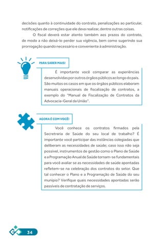 34
decisões quanto à continuidade do contrato, penalizações ao particular,
notificações de correções que ele deva realizar, dentre outras coisas.
O fiscal deverá estar atento também aos prazos do contrato,
de modo a não deixá-lo perder sua vigência, bem como sugerindo sua
prorrogação quando necessário e conveniente à administração.
PARA SABER MAIS!
É importante você comparar as experiências
desenvolvidasporoutrosórgãospúblicosaolongodopaís.
São muitos os casos em que os órgãos públicos elaboram
manuais operacionais de fiscalização de contratos, a
exemplo do “Manual de Fiscalização de Contratos da
Advocacia-Geral da União”.
AGORA É COM VOCÊ!
Você conhece os contratos firmados pela
Secretraria de Saúde do seu local de trabalho? É
importante você participar das instâncias colegiadas que
deliberam as necessidades de saúde; caso isso não seja
possível, instrumentos de gestão como o Plano de Saúde
eaProgramaçãoAnualdeSaúdetornam-sefundamentais
para você avaliar se as necessidades de saúde apontadas
refletem-se na celebração dos contratos do setor. Que
tal conhecer o Plano e a Programação de Saúde do seu
munípio? Verifique quais necessidades apontadas serão
passíveis de contratação de serviços.
 