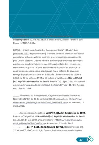 37
ALEXANDRINO, M.; PAULO, Vicente. Direito administrativo
descomplicado. 22. ed. rev. atual. e ampl. Rio de Janeiro: Forense, São
Paulo: MÉTODO, 2014.
BRASIL. Ministério da Saúde. Lei Complementar Nº 141, de 13 de
janeiro de 2012. Regulamenta o § 3o
 do art. 198 da Constituição Federal
para dispor sobre os valores mínimos a serem aplicados anualmente
pela União, Estados, Distrito Federal e Municípios em ações e serviços
públicos de saúde; estabelece os critérios de rateio dos recursos de
transferências para a saúde e as normas de fiscalização, avaliação e
controle das despesas com saúde nas 3 (três) esferas de governo;
revoga dispositivos das Leis nos
 8.080, de 19 de setembro de 1990, e
8.689, de 27 de julho de 1993; e dá outras providências. Diário Oficial
[da] República Federativa do Brasil, Brasília, DF, 16 jan. 2012. Disponível
em: http://www.planalto.gov.br/ccivil_03/leis/LCP/Lcp141.htm. Acesso
em: 13 maio. 2016.
_____. Ministério do Planejamento, Orçamento e Gestão. Instrução
Normativa No
 02, de 30 de abril de 2008. Disponível em: < http://www.
comprasnet.gov.br/legislacao/in/in02_30042008.htm>. Acesso em: 12
maio. 2016.
_____. Presidência da República. Lei No
 10.406, de 10 de janeiro de 2002.
Institui o Código Civil. Diário Oficial [da] República Federativa do Brasil,
Brasília, DF, 11 jan. 2002. Disponível em: < http://www.planalto.gov.br/
ccivil_03/leis/2002/l10406.htm>. Acesso em: 13 maio. 2016.
_____. _____. Lei Nº 8.666, de 21 de junho de1993. Regulamenta o art.
37, inciso XXI, da Constituição Federal, institui normas para licitações
 