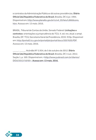 38
e contratos da Administração Pública e dá outras providências. Diário
Oficial [da] República Federativa do Brasil, Brasília, DF, 6 jul. 1994.
Disponível em: http://www.planalto.gov.br/ccivil_03/leis/L8666cons.
htm. Acesso em: 13 maio. 2016.
BRASIL. Tribunal de Contas da União. Senado Federal. Licitações e
contratos: orientações e jurisprudência do TCU. 4. ed. rev. atual. e ampl.
Brasília, DF: TCU, Secretaria Geral da Presidência, 2010. 910p. Disponível
em: http://portal2.tcu.gov.br/portal/pls/portal/docs/2057620.PDF.
Acesso em: 13 maio. 2016.
_____. _____. Acórdão Nº 5.954, de 5 de outubro de 2012. Diário
Oficial [da] República Federativa do Brasil, Brasília, DF, 5 out. 2012.
Seção 1, p. 169. Disponível em: <http://www.jusbrasil.com.br/diarios/
DOU/2012/10/05>. Acesso em: 13 maio. 2016.
 