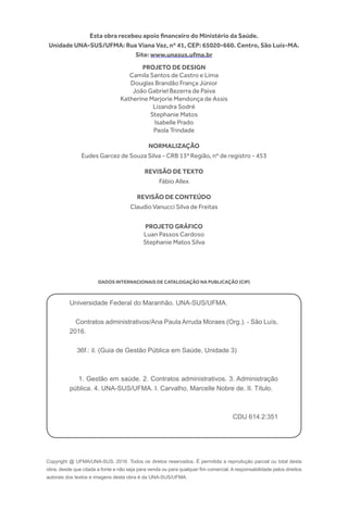 Copyright @ UFMA/UNA-SUS, 2016. Todos os diretos reservados. É permitida a reprodução parcial ou total desta
obra, desde que citada a fonte e não seja para venda ou para qualquer fim comercial. A responsabilidade pelos direitos
autorais dos textos e imagens desta obra é da UNA-SUS/UFMA.
Esta obra recebeu apoio financeiro do Ministério da Saúde.
Unidade UNA-SUS/UFMA: Rua Viana Vaz, nº 41, CEP: 65020-660. Centro, São Luís-MA.
Site: www.unasus.ufma.br
Universidade Federal do Maranhão. UNA-SUS/UFMA.
Contratos administrativos/Ana Paula Arruda Moraes (Org.). - São Luís,
2016.
36f.: il. (Guia de Gestão Pública em Saúde, Unidade 3)
1. Gestão em saúde. 2. Contratos administrativos. 3. Administração
pública. 4. UNA-SUS/UFMA. I. Carvalho, Marcelle Nobre de. II. Título.
CDU 614.2:351
PROJETO DE DESIGN
Camila Santos de Castro e Lima
Douglas Brandão França Júnior
João Gabriel Bezerra de Paiva
Katherine Marjorie Mendonça de Assis
Lizandra Sodré
Stephanie Matos
Isabelle Prado
Paola Trindade
NORMALIZAÇÃO
Eudes Garcez de Souza Silva - CRB 13ª Região, nº de registro - 453
REVISÃO DE TEXTO
Fábio Allex
REVISÃO DE CONTEÚDO
Claudio Vanucci Silva de Freitas
PROJETO GRÁFICO
Luan Passos Cardoso
Stephanie Matos Silva
DADOS INTERNACIONAIS DE CATALOGAÇÃO NA PUBLICAÇÃO (CIP)
 