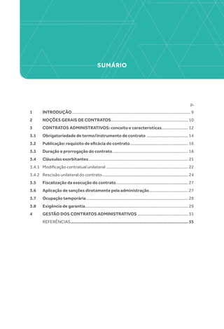 SUMÁRIO
p.
1 	 INTRODUÇÃO........................................................................................................ 9
2 	 NOÇÕES GERAIS DE CONTRATOS.................................................................... 10
3 	 CONTRATOS ADMINISTRATIVOS: conceito e características........................ 12
3.1 	 Obrigatoriedade de termo/instrumento de contrato ..................................... 14
3.2 	 Publicação: requisito de eficácia do contrato................................................... 16
3.3 	 Duração e prorrogação do contrato................................................................... 18
3.4 	 Cláusulas exorbitantes........................................................................................ 21
3.4.1 	 Modificação contratual unilateral ........................................................................ 22
3.4.2 	 Rescisão unilateral do contrato............................................................................ 24
3.5 	 Fiscalização da execução do contrato................................................................ 27
3.6 	 Aplicação de sanções diretamente pela administração................................... 27
3.7 	 Ocupação temporária.......................................................................................... 28
3.8 	 Exigência de garantia.......................................................................................... 29
4 	 GESTÃO DOS CONTRATOS ADMINISTRATIVOS............................................. 31
	REFERÊNCIAS............................................................................................. 35
 