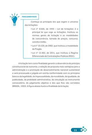 11
PARA SABER MAIS!
Conheça as principais leis que regem o universo
das licitações:
•	Lei nº 8.666, de 1993 - Lei de licitações: é a
principal lei que rege as licitações. Instituiu as
normas gerais de licitação e as modalidades
de concorrência, tomada de preços, concurso,
convite e leilão.
•	Lei nº 10.520, de 2002, que instituiu a modalidade
de Pregão.
•	Lei nº 12.462, de 2011, que instituiu o Regime
Diferenciado de Contratações Públicas (RDC).
A licitação tem como finalidade garantir a observância do princípio
constitucional da isonomia, a seleção da proposta mais vantajosa para a
administração e a promoção do desenvolvimento nacional sustentável
e será processada e julgada em estrita conformidade com os princípios
básicos da legalidade, da impessoalidade, da moralidade, da igualdade, da
publicidade, da probidade administrativa, da vinculação ao instrumento
convocatório, do julgamento objetivo e dos que lhes são correlatos
(BRASIL, 1993). A figura abaixo ilustra a finalidade da licitação:
 