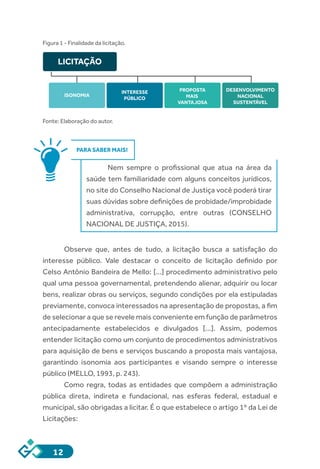 12
Figura 1 - Finalidade da licitação.
Fonte: Elaboração do autor.
PARA SABER MAIS!
Nem sempre o profissional que atua na área da
saúde tem familiaridade com alguns conceitos jurídicos,
no site do Conselho Nacional de Justiça você poderá tirar
suas dúvidas sobre definições de probidade/improbidade
administrativa, corrupção, entre outras (CONSELHO
NACIONAL DE JUSTIÇA, 2015).
Observe que, antes de tudo, a licitação busca a satisfação do
interesse público. Vale destacar o conceito de licitação definido por
Celso Antônio Bandeira de Mello: [...] procedimento administrativo pelo
qual uma pessoa governamental, pretendendo alienar, adquirir ou locar
bens, realizar obras ou serviços, segundo condições por ela estipuladas
previamente, convoca interessados na apresentação de propostas, a fim
de selecionar a que se revele mais conveniente em função de parâmetros
antecipadamente estabelecidos e divulgados [...]. Assim, podemos
entender licitação como um conjunto de procedimentos administrativos
para aquisição de bens e serviços buscando a proposta mais vantajosa,
garantindo isonomia aos participantes e visando sempre o interesse
público (MELLO, 1993, p. 243).
Como regra, todas as entidades que compõem a administração
pública direta, indireta e fundacional, nas esferas federal, estadual e
municipal, são obrigadas a licitar. É o que estabelece o artigo 1º da Lei de
Licitações:
LICITAÇÃO
ISONOMIA
PROPOSTA
MAIS
VANTAJOSA
DESENVOLVIMENTO
NACIONAL
SUSTENTÁVEL
INTERESSE
PÚBLICO
 