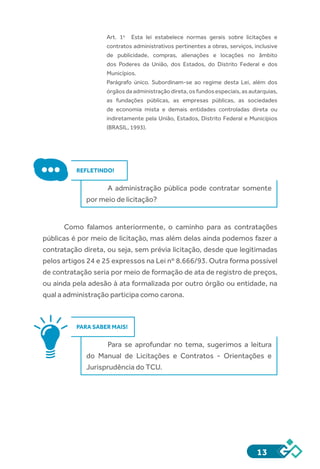 13
Art.  1o
    Esta lei estabelece normas gerais sobre licitações e
contratos administrativos pertinentes a obras, serviços, inclusive
de publicidade, compras, alienações e locações no âmbito
dos Poderes da União, dos Estados, do Distrito Federal e dos
Municípios.
Parágrafo  único.  Subordinam-se ao regime desta Lei, além dos
órgãos da administração direta, os fundos especiais, as autarquias,
as fundações públicas, as empresas públicas, as sociedades
de economia mista e demais entidades controladas direta ou
indiretamente pela União, Estados, Distrito Federal e Municípios
(BRASIL, 1993).
REFLETINDO!
A administração pública pode contratar somente
por meio de licitação?
Como falamos anteriormente, o caminho para as contratações
públicas é por meio de licitação, mas além delas ainda podemos fazer a
contratação direta, ou seja, sem prévia licitação, desde que legitimadas
pelos artigos 24 e 25 expressos na Lei nº 8.666/93. Outra forma possível
de contratação seria por meio de formação de ata de registro de preços,
ou ainda pela adesão à ata formalizada por outro órgão ou entidade, na
qual a administração participa como carona.
PARA SABER MAIS!
Para se aprofundar no tema, sugerimos a leitura
do Manual de Licitações e Contratos - Orientações e
Jurisprudência do TCU.
 