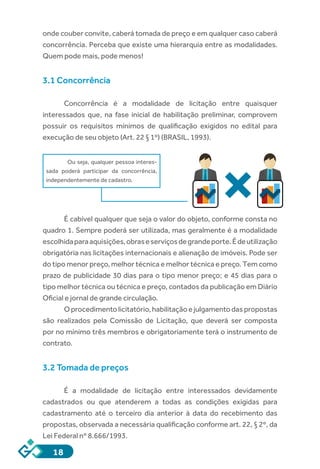18
onde couber convite, caberá tomada de preço e em qualquer caso caberá
concorrência. Perceba que existe uma hierarquia entre as modalidades.
Quem pode mais, pode menos!
3.1 Concorrência
Concorrência é a modalidade de licitação entre quaisquer
interessados que, na fase inicial de habilitação preliminar, comprovem
possuir os requisitos mínimos de qualificação exigidos no edital para
execução de seu objeto (Art. 22 § 1º) (BRASIL, 1993).
Ou seja, qualquer pessoa interes-
sada poderá participar da concorrência,
independentemente de cadastro.
É cabível qualquer que seja o valor do objeto, conforme consta no
quadro 1. Sempre poderá ser utilizada, mas geralmente é a modalidade
escolhidaparaaquisições,obraseserviçosdegrandeporte.Édeutilização
obrigatória nas licitações internacionais e alienação de imóveis. Pode ser
do tipo menor preço, melhor técnica e melhor técnica e preço. Tem como
prazo de publicidade 30 dias para o tipo menor preço; e 45 dias para o
tipo melhor técnica ou técnica e preço, contados da publicação em Diário
Oficial e jornal de grande circulação.
Oprocedimentolicitatório,habilitaçãoejulgamentodaspropostas
são realizados pela Comissão de Licitação, que deverá ser composta
por no mínimo três membros e obrigatoriamente terá o instrumento de
contrato.
3.2 Tomada de preços
É a modalidade de licitação entre interessados devidamente
cadastrados ou que atenderem a todas as condições exigidas para
cadastramento até o terceiro dia anterior à data do recebimento das
propostas, observada a necessária qualificação conforme art. 22, § 2º, da
Lei Federal nº 8.666/1993.
 