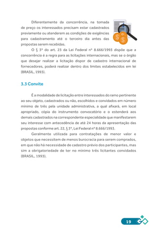 19
Diferentemente da concorrência, na tomada
de preço os interessados precisam estar cadastrados
previamente ou atenderem as condições de exigências
para cadastramento até o terceiro dia antes das
propostas serem recebidas.
O § 3º do art. 23 da Lei Federal nº 8.666/1993 dispõe que a
concorrência é a regra para as licitações internacionais, mas se o órgão
que desejar realizar a licitação dispor de cadastro internacional de
fornecedores, poderá realizar dentro dos limites estabelecidos em lei
(BRASIL, 1993).
3.3 Convite
É a modalidade de licitação entre interessados do ramo pertinente
ao seu objeto, cadastrados ou não, escolhidos e convidados em número
mínimo de três pela unidade administrativa, a qual afixará, em local
apropriado, cópia do instrumento convocatório e o estenderá aos
demais cadastrados na correspondente especialidade que manifestarem
seu interesse com antecedência de até 24 horas da apresentação das
propostas conforme art. 22, § 3º, Lei Federal nº 8.666/1993.
Geralmente utilizada para contratações de menor valor e
objetos que necessitem de menos burocracia para serem comprados,
em que não há necessidade de cadastro prévio dos participantes, mas
sim a obrigatoriedade de ter no mínimo três licitantes convidados
(BRASIL, 1993).
 