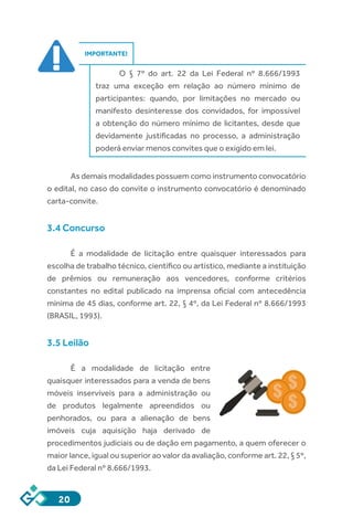20
IMPORTANTE!
O § 7º do art. 22 da Lei Federal nº 8.666/1993
traz uma exceção em relação ao número mínimo de
participantes: quando, por limitações no mercado ou
manifesto desinteresse dos convidados, for impossível
a obtenção do número mínimo de licitantes, desde que
devidamente justificadas no processo, a administração
poderá enviar menos convites que o exigido em lei.
As demais modalidades possuem como instrumento convocatório
o edital, no caso do convite o instrumento convocatório é denominado
carta-convite.
3.4 Concurso
É a modalidade de licitação entre quaisquer interessados para
escolha de trabalho técnico, científico ou artístico, mediante a instituição
de prêmios ou remuneração aos vencedores, conforme critérios
constantes no edital publicado na imprensa oficial com antecedência
mínima de 45 dias, conforme art. 22, § 4º, da Lei Federal nº 8.666/1993
(BRASIL, 1993).
3.5 Leilão
É a modalidade de licitação entre
quaisquer interessados para a venda de bens
móveis inservíveis para a administração ou
de produtos legalmente apreendidos ou
penhorados, ou para a alienação de bens
imóveis cuja aquisição haja derivado de
procedimentos judiciais ou de dação em pagamento, a quem oferecer o
maior lance, igual ou superior ao valor da avaliação, conforme art. 22, § 5º,
da Lei Federal nº 8.666/1993.
 