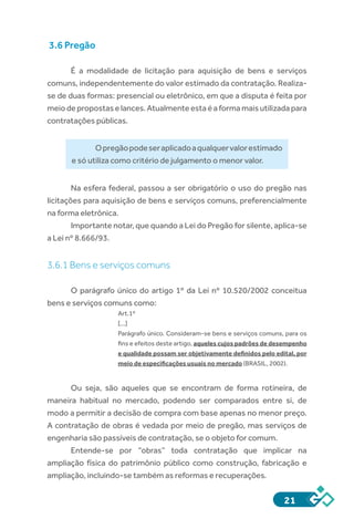 21
3.6 Pregão
É a modalidade de licitação para aquisição de bens e serviços
comuns, independentemente do valor estimado da contratação. Realiza-
se de duas formas: presencial ou eletrônico, em que a disputa é feita por
meio de propostas e lances. Atualmente esta é a forma mais utilizada para
contratações públicas.
Opregãopodeseraplicadoaqualquervalorestimado
e só utiliza como critério de julgamento o menor valor.
Na esfera federal, passou a ser obrigatório o uso do pregão nas
licitações para aquisição de bens e serviços comuns, preferencialmente
na forma eletrônica.
Importante notar, que quando a Lei do Pregão for silente, aplica-se
a Lei nº 8.666/93.
3.6.1 Bens e serviços comuns
O parágrafo único do artigo 1º da Lei nº 10.520/2002 conceitua
bens e serviços comuns como:
Art.1º
[...]
Parágrafo único. Consideram-se bens e serviços comuns, para os
fins e efeitos deste artigo, aqueles cujos padrões de desempenho
e qualidade possam ser objetivamente definidos pelo edital, por
meio de especificações usuais no mercado (BRASIL, 2002).
Ou seja, são aqueles que se encontram de forma rotineira, de
maneira habitual no mercado, podendo ser comparados entre si, de
modo a permitir a decisão de compra com base apenas no menor preço.
A contratação de obras é vedada por meio de pregão, mas serviços de
engenharia são passíveis de contratação, se o objeto for comum.
Entende-se por “obras” toda contratação que implicar na
ampliação física do patrimônio público como construção, fabricação e
ampliação, incluindo-se também as reformas e recuperações.
 