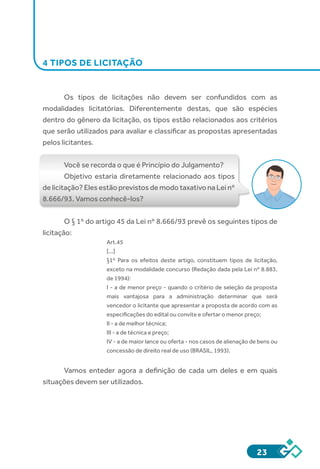 23
4 TIPOS DE LICITAÇÃO
Os tipos de licitações não devem ser confundidos com as
modalidades licitatórias. Diferentemente destas, que são espécies
dentro do gênero da licitação, os tipos estão relacionados aos critérios
que serão utilizados para avaliar e classificar as propostas apresentadas
pelos licitantes.
Você se recorda o que é Princípio do Julgamento?
Objetivo estaria diretamente relacionado aos tipos
de licitação? Eles estão previstos de modo taxativo na Lei nº
8.666/93. Vamos conhecê-los?
O § 1º do artigo 45 da Lei nº 8.666/93 prevê os seguintes tipos de
licitação:
Art.45
[...]
§1º Para os efeitos deste artigo, constituem tipos de licitação,
exceto na modalidade concurso (Redação dada pela Lei nº 8.883,
de 1994):
I - a de menor preço - quando o critério de seleção da proposta
mais vantajosa para a administração determinar que será
vencedor o licitante que apresentar a proposta de acordo com as
especificações do edital ou convite e ofertar o menor preço;
II - a de melhor técnica;
III - a de técnica e preço;
IV - a de maior lance ou oferta - nos casos de alienação de bens ou
concessão de direito real de uso (BRASIL, 1993).
Vamos enteder agora a definição de cada um deles e em quais
situações devem ser utilizados.
 