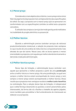 24
4.1 Menor preço
Consideradoomaisobjetivodoscritérios.Levaopreçocomoúnico
fatordejulgamentodapropostamaisvantajosadentrodasespecificações
do edital. Ou seja, a proposta com o menor preço que se apresentar em
conformidade com as especificações contidas no edital será a proposta
vencedora.
Éutilizadonascompraseserviçosdemodogeralquandorealizados
na modalidade de pregão eletrônico ou presencial.
4.2 Melhor técnica
Quando a administração precisa contratar serviços de natureza
predominantemente intelectual, a seleção da proposta mais vantajosa
é a que resulta de uma análise do índice técnico comparativamente mais
elevado do que de outras. Nesse caso, não se busca apenas a menor
onerosidade na proposta e sim aquela que melhor atenda tecnicamente a
demanda criada pela administração.
4.3 Melhor técnica e preço
Nesse tipo de licitação, a administração busca contratar com
aquele que apresente a melhor proposta a partir de uma ponderação
entre a melhor técnica e menor preço. Há uma ponderação, na qual nem
sempre a melhor técnica estará acompanhada do menor preço e nem
sempre o menor preço estará acompanhando a melhor técnica. Disso
resulta que a proposta mais vantajosa revelará o melhor custo-benefício
na contratação. Para a adoção desse tipo de licitação, é indispensável
que o edital forneça claramente os quesitos a serem preenchidos pelos
interessados, de forma não só a facilitar o trabalho do agente julgador,
como também para possibilitar o fácil entendimento do interessado ao
elaborar a sua proposta.
 