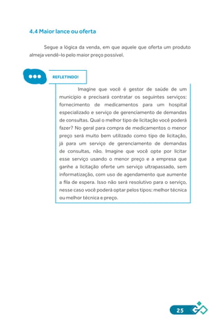25
4.4 Maior lance ou oferta
Segue a lógica da venda, em que aquele que oferta um produto
almeja vendê-lo pelo maior preço possível.
REFLETINDO!
	 Imagine que você é gestor de saúde de um
município e precisará contratar os seguintes serviços:
fornecimento de medicamentos para um hospital
especializado e serviço de gerenciamento de demandas
de consultas. Qual o melhor tipo de licitação você poderá
fazer? No geral para compra de medicamentos o menor
preço será muito bem utilizado como tipo de licitação,
já para um serviço de gerenciamento de demandas
de consultas, não. Imagine que você opte por licitar
esse serviço usando o menor preço e a empresa que
ganhe a licitação oferte um serviço ultrapassado, sem
informatização, com uso de agendamento que aumente
a fila de espera. Isso não será resolutivo para o serviço,
nesse caso você poderá optar pelos tipos: melhor técnica
ou melhor técnica e preço.
 