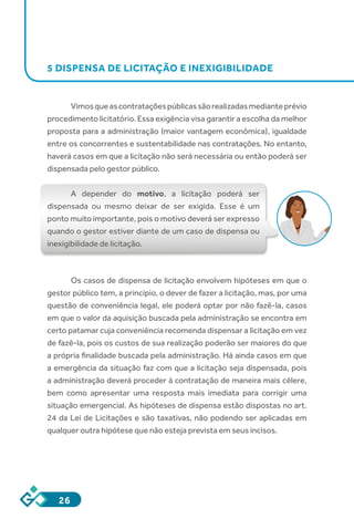 26
5 DISPENSA DE LICITAÇÃO E INEXIGIBILIDADE
Vimosqueascontrataçõespúblicassãorealizadasmedianteprévio
procedimento licitatório. Essa exigência visa garantir a escolha da melhor
proposta para a administração (maior vantagem econômica), igualdade
entre os concorrentes e sustentabilidade nas contratações. No entanto,
haverá casos em que a licitação não será necessária ou então poderá ser
dispensada pelo gestor público.
A depender do motivo, a licitação poderá ser
dispensada ou mesmo deixar de ser exigida. Esse é um
ponto muito importante, pois o motivo deverá ser expresso
quando o gestor estiver diante de um caso de dispensa ou
inexigibilidade de licitação.
Os casos de dispensa de licitação envolvem hipóteses em que o
gestor público tem, a princípio, o dever de fazer a licitação, mas, por uma
questão de conveniência legal, ele poderá optar por não fazê-la, casos
em que o valor da aquisição buscada pela administração se encontra em
certo patamar cuja conveniência recomenda dispensar a licitação em vez
de fazê-la, pois os custos de sua realização poderão ser maiores do que
a própria finalidade buscada pela administração. Há ainda casos em que
a emergência da situação faz com que a licitação seja dispensada, pois
a administração deverá proceder à contratação de maneira mais célere,
bem como apresentar uma resposta mais imediata para corrigir uma
situação emergencial. As hipóteses de dispensa estão dispostas no art.
24 da Lei de Licitações e são taxativas, não podendo ser aplicadas em
qualquer outra hipótese que não esteja prevista em seus incisos.
 