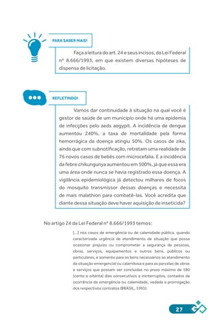 27
PARA SABER MAIS!
Façaaleituradoart.24eseusincisos,daLeiFederal
nº 8.666/1993, em que existem diversas hipóteses de
dispensa de licitação.
REFLETINDO!
Vamos dar continuidade à situação na qual você é
gestor de saúde de um município onde há uma epidemia
de infecções pelo aeds aegypit. A incidência de dengue
aumentou 240%, a taxa de mortalidade pela forma
hemorrágica da doença atingiu 50%. Os casos de zika,
ainda que com subnotificação, retratam uma realidade de
76 novos casos de bebês com microcefalia. E a incidência
da febre chikungunya aumentou em 500%, já que essa era
uma área onde nunca se havia registrado essa doença. A
vigilância epidemiológica já detectou milhares de focos
do mosquito transmissor dessas doenças e necessita
de mais malathion para combatê-las. Você acredita que
diante dessa situação deve haver aquisição de inseticida?
No artigo 24 da Lei Federal nº 8.666/1993 temos:
[...] nos casos de emergência ou de calamidade pública, quando
caracterizada urgência de atendimento de situação que possa
ocasionar prejuízo ou comprometer a segurança de pessoas,
obras, serviços, equipamentos e outros bens, públicos ou
particulares, e somente para os bens necessários ao atendimento
da situação emergencial ou calamitosa e para as parcelas de obras
e serviços que possam ser concluídas no prazo máximo de 180
(cento e oitenta) dias consecutivos e ininterruptos, contados da
ocorrência da emergência ou calamidade, vedada a prorrogação
dos respectivos contratos (BRASIL, 1993).
 