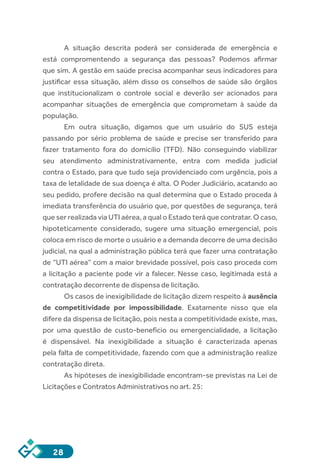 28
A situação descrita poderá ser considerada de emergência e
está compromentendo a segurança das pessoas? Podemos afirmar
que sim. A gestão em saúde precisa acompanhar seus indicadores para
justificar essa situação, além disso os conselhos de saúde são órgãos
que institucionalizam o controle social e deverão ser acionados para
acompanhar situações de emergência que comprometam à saúde da
população.
Em outra situação, digamos que um usuário do SUS esteja
passando por sério problema de saúde e precise ser transferido para
fazer tratamento fora do domicílio (TFD). Não conseguindo viabilizar
seu atendimento administrativamente, entra com medida judicial
contra o Estado, para que tudo seja providenciado com urgência, pois a
taxa de letalidade de sua doença é alta. O Poder Judiciário, acatando ao
seu pedido, profere decisão na qual determina que o Estado proceda à
imediata transferência do usuário que, por questões de segurança, terá
que ser realizada via UTI aérea, a qual o Estado terá que contratar. O caso,
hipoteticamente considerado, sugere uma situação emergencial, pois
coloca em risco de morte o usuário e a demanda decorre de uma decisão
judicial, na qual a administração pública terá que fazer uma contratação
de “UTI aérea” com a maior brevidade possível, pois caso proceda com
a licitação a paciente pode vir a falecer. Nesse caso, legitimada está a
contratação decorrente de dispensa de licitação.
Os casos de inexigibilidade de licitação dizem respeito à ausência
de competitividade por impossibilidade. Exatamente nisso que ela
difere da dispensa de licitação, pois nesta a competitividade existe, mas,
por uma questão de custo-benefício ou emergencialidade, a licitação
é dispensável. Na inexigibilidade a situação é caracterizada apenas
pela falta de competitividade, fazendo com que a administração realize
contratação direta.
As hipóteses de inexigibilidade encontram-se previstas na Lei de
Licitações e Contratos Administrativos no art. 25:
 