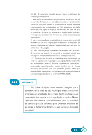 29
Art.  25.    É inexigível a licitação quando houver inviabilidade de
competição, em especial:
I - para aquisição de materiais, equipamentos, ou gêneros que só
possam ser fornecidos por produtor, empresa ou representante
comercial exclusivo, vedada a preferência de marca, devendo
a comprovação de exclusividade ser feita através de atestado
fornecido pelo órgão de registro do comércio do local em que
se realizaria a licitação ou a obra ou o serviço, pelo Sindicato,
Federação ou Confederação Patronal, ou, ainda, pelas entidades
equivalentes;
II - para a contratação de serviços técnicos enumerados no art. 13
desta Lei, de natureza singular, com profissionais ou empresas de
notória especialização, vedada a inexigibilidade para serviços de
publicidade e divulgação;
III - para contratação de profissional de qualquer setor artístico,
diretamente ou através de empresário exclusivo, desde que
consagrado pela crítica especializada ou pela opinião pública.
§  1o
  Considera-se de notória especialização o profissional ou
empresa cujo conceito no campo de sua especialidade, decorrente
de desempenho anterior, estudos, experiências, publicações,
organização, aparelhamento, equipe técnica, ou de outros
requisitos relacionados com suas atividades, permita inferir que
o seu trabalho é essencial e indiscutivelmente o mais adequado à
plena satisfação do objeto do contrato (BRASIL, 1993).
REFLETINDO!
Em outra situação, muito comum, imagine que a
Secretaria de Saúde do seu município precise contratar
empresa para prestação de serviços de atividades postais
para coleta, transporte e entrega de documentos. Nessa
hipótese não haverá competitividade, pois a atividade
de serviços postais será feita pela Empresa Brasileira de
Correios e Telégrafos (EBCT), o que tornará a licitação
inexigível.
 