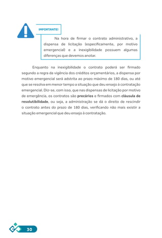 30
IMPORTANTE!
Na hora de firmar o contrato administrativo, a
dispensa de licitação (especificamente, por motivo
emergencial) e a inexigibilidade possuem algumas
diferenças que devemos anotar.
Enquanto na inexigibilidade o contrato poderá ser firmado
segundo a regra da vigência dos créditos orçamentários, a dispensa por
motivo emergencial será adstrita ao prazo máximo de 180 dias, ou até
que se resolva em menor tempo a situação que deu ensejo à contratação
emergencial. Diz-se, com isso, que nas dispensas de licitação por motivo
de emergência, os contratos são precários e firmados com cláusula de
resolutibilidade, ou seja, a administração se dá o direito de rescindir
o contrato antes do prazo de 180 dias, verificando não mais existir a
situação emergencial que deu ensejo à contratação.
 