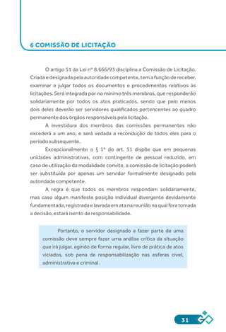 31
6 COMISSÃO DE LICITAÇÃO
O artigo 51 da Lei nº 8.666/93 disciplina a Comissão de Licitação.
Criadaedesignadapelaautoridadecompetente,temafunçãodereceber,
examinar e julgar todos os documentos e procedimentos relativos às
licitações. Será integrada por no mínimo três membros, que responderão
solidariamente por todos os atos praticados, sendo que pelo menos
dois deles deverão ser servidores qualificados pertencentes ao quadro
permanente dos órgãos responsáveis pela licitação.
A investidura dos membros das comissões permanentes não
excederá a um ano, e será vedada a recondução de todos eles para o
período subsequente.
Excepcionalmente o § 1º do art. 51 dispõe que em pequenas
unidades administrativas, com contingente de pessoal reduzido, em
caso de utilização da modalidade convite, a comissão de licitação poderá
ser substituída por apenas um servidor formalmente designado pela
autoridade competente.
A regra é que todos os membros respondam solidariamente,
mas caso algum manifeste posição individual divergente devidamente
fundamentada,registradaelavradaematanareuniãonaqualforatomada
a decisão, estará isento da responsabilidade.
Portanto, o servidor designado a fazer parte de uma
comissão deve sempre fazer uma análise crítica da situação
que irá julgar, agindo de forma regular, livre de prática de atos
viciados, sob pena de responsabilização nas esferas cível,
administrativa e criminal.
 